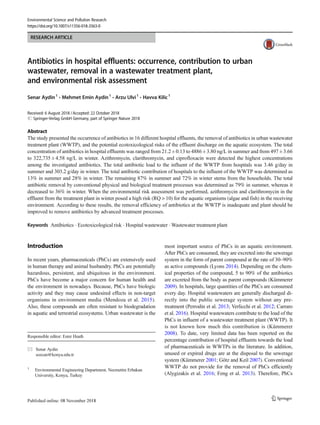RESEARCH ARTICLE
Antibiotics in hospital effluents: occurrence, contribution to urban
wastewater, removal in a wastewater treatment plant,
and environmental risk assessment
Senar Aydin1
& Mehmet Emin Aydin1
& Arzu Ulvi1
& Havva Kilic1
Received: 6 August 2018 /Accepted: 22 October 2018
# Springer-Verlag GmbH Germany, part of Springer Nature 2018
Abstract
The study presented the occurrence of antibiotics in 16 different hospital effluents, the removal of antibiotics in urban wastewater
treatment plant (WWTP), and the potential ecotoxicological risks of the effluent discharge on the aquatic ecosystem. The total
concentration of antibiotics in hospital effluents was ranged from 21.2 ± 0.13 to 4886 ± 3.80 ng/L in summer and from 497 ± 3.66
to 322,735 ± 4.58 ng/L in winter. Azithromycin, clarithromycin, and ciprofloxacin were detected the highest concentrations
among the investigated antibiotics. The total antibiotic load to the influent of the WWTP from hospitals was 3.46 g/day in
summer and 303.2 g/day in winter. The total antibiotic contribution of hospitals to the influent of the WWTP was determined as
13% in summer and 28% in winter. The remaining 87% in summer and 72% in winter stems from the households. The total
antibiotic removal by conventional physical and biological treatment processes was determined as 79% in summer, whereas it
decreased to 36% in winter. When the environmental risk assessment was performed, azithromycin and clarithromycin in the
effluent from the treatment plant in winter posed a high risk (RQ > 10) for the aquatic organisms (algae and fish) in the receiving
environment. According to these results, the removal efficiency of antibiotics at the WWTP is inadequate and plant should be
improved to remove antibiotics by advanced treatment processes.
Keywords Antibiotics . Ecotoxicological risk . Hospital wastewater . Wastewater treatment plant
Introduction
In recent years, pharmaceuticals (PhCs) are extensively used
in human therapy and animal husbandry. PhCs are potentially
hazardous, persistent, and ubiquitous in the environment.
PhCs have become a major concern for human health and
the environment in nowadays. Because, PhCs have biologic
activity and they may cause undesired effects in non-target
organisms in environment media (Mendoza et al. 2015).
Also, these compounds are often resistant to biodegradation
in aquatic and terrestrial ecosystems. Urban wastewater is the
most important source of PhCs in an aquatic environment.
After PhCs are consumed, they are excreted into the sewerage
system in the form of parent compound at the rate of 30–90%
as active compounds (Lyons 2014). Depending on the chem-
ical properties of the compound, 5 to 90% of the antibiotics
are excreted from the body as parent compounds (Kümmerer
2009). In hospitals, large quantities of the PhCs are consumed
every day. Hospital wastewaters are generally discharged di-
rectly into the public sewerage system without any pre-
treatment (Perrodin et al. 2013; Verlicchi et al. 2012; Carraro
et al. 2016). Hospital wastewaters contribute to the load of the
PhCs in influent of a wastewater treatment plant (WWTP). It
is not known how much this contribution is (Kümmerer
2008). To date, very limited data has been reported on the
percentage contribution of hospital effluents towards the load
of pharmaceuticals in WWTPs in the literature. In addition,
unused or expired drugs are at the disposal to the sewerage
system (Kümmerer 2001; Götz and Keil 2007). Conventional
WWTP do not provide for the removal of PhCs efficiently
(Alygizakis et al. 2016; Feng et al. 2013). Therefore, PhCs
Responsible editor: Ester Heath
* Senar Aydin
sozcan@konya.edu.tr
1
Environmental Engineering Department, Necmettin Erbakan
University, Konya, Turkey
Environmental Science and Pollution Research
https://doi.org/10.1007/s11356-018-3563-0
 