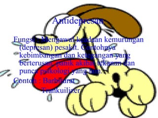 Antidepresan   Fungsi : Mengawal keadaan kemurungan (depresan) pesakit. Contohnya kebimbangan dan ketegangan yang berterusan, panik akibat tekanan dan punca psikologi yang lain. Contoh : Barbiturat Trankuilizer 