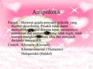 Antipsikotik Fungsi : Merawat gejala penyakit psikotik yang disebut skizofrenia. Pesakit tidak dapat mentafsirkan realiti dengan tepat, mempunyai pemikiran dan pemutusan yang tidak logik, tidak mampu mangkomunikasi idea dan menyisih daripada masyarakat. Contoh : Klozapin (Klozaril) Kloropromazine (Thorazine) Haloperidol (Haldol) 