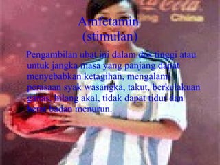 Amfetamin  (stimulan) Pengambilan ubat ini dalam dos tinggi atau untuk jangka masa yang panjang dapat menyebabkan ketagihan, mengalami perasaan syak wasangka, takut, berkelakuan ganas, hilang akal, tidak dapat tidur dan berat badan menurun. 