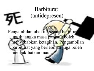 Barbiturat  (antidepresen) Pengambilan ubat ini secara berterusan untuk jangka masa panjang boleh menyebabkan ketagihan. Pengambilan barbiturat yang berlebihan juga boleh mengakibatkan maut. 