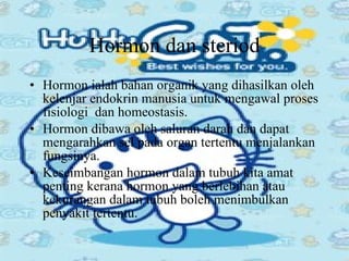 Hormon dan steriod Hormon ialah bahan organik yang dihasilkan oleh kelenjar endokrin manusia untuk mengawal proses fisiologi  dan homeostasis. Hormon dibawa oleh saluran darah dan dapat mengarahkan sel pada organ tertentu menjalankan fungsinya. Keseimbangan hormon dalam tubuh kita amat penting kerana hormon yang berlebihan atau kekurangan dalam tubuh boleh menimbulkan penyakit tertentu. 
