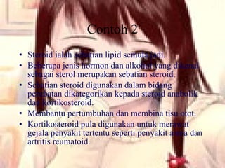 Contoh 2 Steroid ialah sebatian lipid semula jadi. Beberapa jenis hormon dan alkohol yang dikenal sebagai sterol merupakan sebatian steroid. Sebatian steroid digunakan dalam bidang perubatan dikategorikan kepada steroid anabolik dan kortikosteroid. Membantu pertumbuhan dan membina tisu otot. Kortikosteroid pula digunakan untuk merawat gejala penyakit tertentu seperti penyakit asma dan artritis reumatoid. 