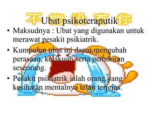 Ubat psikoteraputik Maksudnya : Ubat yang digunakan untuk merawat pesakit psikiatrik. Kumpulan ubat ini dapat mengubah perasaan, kelakuan serta pemikiran seseorang. Pesakit psikiatrik ialah orang yang kesihatan mentalnya telah terjejas. 