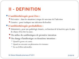 II - DEFINITION
21/03/16Dr Didouh Mostafa pharmaco IP 201110
L'antibiothérapie peut être :
Préventive : dans les situations à risque de survenue de l’infection
Curative : pour éradiquer une infection déclenchée
L'antibiothérapie probabiliste :
Administrée, pour une pathologie donnée, en fonction de la bactérie qui a le plus
de chance d'en être la cause.
On utilise des antibiotiques de première intention
On change d'antibiotique en deuxième intention :
 Quand le germe est connu
 Quand on rencontre un phénomène de résistance
 En cas d'effets indésirables
 