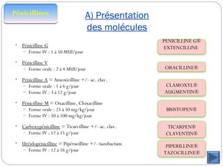 A) Présentation
des molécules
• Pénicilline G
– Forme IV : 1 à 50 MUI/jour
• Pénicilline V
– Forme orale : 2 à 4 MUI/jour
• Pénicilline A = Amoxicilline +/- ac. clav.
– Forme orale : 1 à 6 g/jour
– Forme IV : 3 à 12 g/jour
• Pénicilline M = Oxacilline, Cloxacilline
– Forme orale : 25 à 50 mg/kg/jour
– Forme IV : 50 à 100 mg/kg/jour
• Carboxypénicilline = Ticarcilline +/- ac. clav.
– Forme IV : 12 à 15 g/jour
• Uréidopénicilline = Pipéracilline +/- tazobactam
– Forme IV : 12 à 16 g/jour
PENICILLINE G®
EXTENCILLINE
ORACILLINE®
CLAMOXYL®
AUGMENTIN®
BRISTOPEN®
TICARPEN®
CLAVENTIN®
PIPERILLINE®
TAZOCILLINE®
 