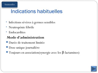 Indications habituelles
• Infections sévères à germes sensibles
• Neutropénie fébrile
• Endocardites
Mode d'administration
Durée de traitement limitée
Dose unique journalière
Toujours en association(synergie avec les β-lactamines)
 