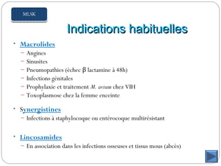 Indications habituellesIndications habituelles
• Macrolides
– Angines
– Sinusites
– Pneumopathies (échec β lactamine à 48h)
– Infections génitales
– Prophylaxie et traitement M. avium chez VIH
– Toxoplasmose chez la femme enceinte
• Synergistines
– Infections à staphylocoque ou entérocoque multirésistant
• Lincosamides
– En association dans les infections osseuses et tissus mous (abcès)
 