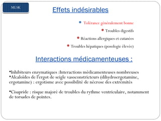 Effets indésirables
 Tolérance généralement bonne
Troubles digestifs
Réactions allergiques et cutanées
Troubles hépatiques (posologie élevée)
Interactions médicamenteuses :
•Inhibiteurs enzymatiques :Interactions médicamenteuses nombreuses
•Alcaloïdes de l'ergot de seigle vasoconstricteurs (dihydroergotamine,
ergotamine) : ergotisme avec possibilité de nécrose des extrémités
•Cisapride : risque majoré de troubles du rythme ventriculaire, notamment
de torsades de pointes.
 