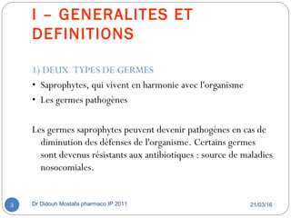 I – GENERALITES ET
DEFINITIONS
1) DEUX TYPES DE GERMES
• Saprophytes, qui vivent en harmonie avec l'organisme
• Les germes pathogènes
Les germes saprophytes peuvent devenir pathogènes en cas de
diminution des défenses de l'organisme. Certains germes
sont devenus résistants aux antibiotiques : source de maladies
nosocomiales.
21/03/16Dr Didouh Mostafa pharmaco IP 20113
 