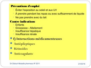 21/03/16Dr Didouh Mostafa pharmaco IP 201136
Précautions d'emploi
 Éviter l'exposition au soleil et aux UV
 À prendre pendant les repas ou avec suffisamment de liquide
 Ne pas prendre avec du lait
Contre indications
 Enfants
 Grossesse - Allaitement
 Insuffisance hépatique
 Insuffisance rénale
f) Interactions médicamenteuses
 Antiépileptiques
 Rétinoïdes
 Anticoagulants
 