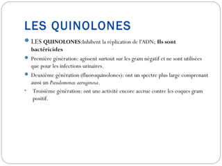LES QUINOLONES
LES QUINOLONES:Inhibent la réplication de l'ADN; Ils sont
bactéricides
 Première génération: agissent surtout sur les gram négatif et ne sont utilisées
que pour les infections urinaires.
 Deuxième génération (fluoroquinolones): ont un spectre plus large comprenant
aussi un Pseudomonas aeruginosa.
• Troisième génération: ont une activité encore accrue contre les coques gram
positif.
 