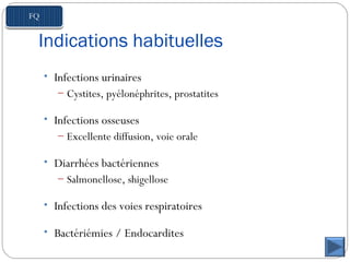 Indications habituelles
• Infections urinaires
– Cystites, pyélonéphrites, prostatites
• Infections osseuses
– Excellente diffusion, voie orale
• Diarrhées bactériennes
– Salmonellose, shigellose
• Infections des voies respiratoires
• Bactériémies / Endocardites
 