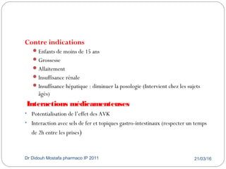 21/03/16Dr Didouh Mostafa pharmaco IP 201141
Contre indications
Enfants de moins de 15 ans
Grossesse
Allaitement
Insuffisance rénale
Insuffisance hépatique : diminuer la posologie (Intervient chez les sujets
âgés)
Interactions médicamenteuses
• Potentialisation de l’effet des AVK
• Interaction avec sels de fer et topiques gastro-intestinaux (respecter un temps
de 2h entre les prises)
 