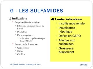 G - LES SULFAMIDES
21/03/16Dr Didouh Mostafa pharmaco IP 201143
c) Indications
 En première intention
 Infections urinaires basses ou
hautes
 Prostatites
 Pneumocystose :
 traitement et prévention par
BACTRIM ®
 En seconde intention
 Gonococcies
 Otites
 Choléra
d) Contre indications
 Insuffisance rénale
 Insuffisance
hépatique
 Déficit en G6PD
 Allergie aux
sulfamides
 Grossesse.
Allaitement
 