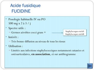 Acide fusidique
FUCIDINE
• Posologie habituelle IV ou PO
500 mg x 2 à 3 / j
• Spectre utile :
– Germes aérobies cocci gram +
• Intérêt :
– Très bonne diffusion au niveau de tous les tissus
• Utilisation :
– Limitée aux infections staphylococciques notamment cutanées et
ostéoarticulaires, en associationen association, et sur antibiogramme
Staphylocoques métiS
Staphylocoques métiR
Staphylocoques métiS
Staphylocoques métiR
 