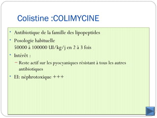 Colistine :COLIMYCINE
• Antibiotique de la famille des lipopeptides
• Posologie habituelle
50000 à 100000 UI/kg/j en 2 à 3 fois
• Intérêt :
– Reste actif sur les pyocyaniques résistant à tous les autres
antibiotiques
• EI: néphrotoxique +++
 