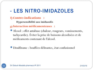 - LES NITRO-IMIDAZOLES
f) Contre-indications  :
Hypersensibilité aux imidazolés
g) Interaction médicamenteuses  :
Alcool : effet antabuse (chaleur, rougeurs, vomissements,
tachycardie). Éviter la prise de boissons alcoolisées et de
médicaments contenant de l'alcool.
Disulfirame : bouffées délirantes, état confusionnel
21/03/16Dr Didouh Mostafa pharmaco IP 201154
 