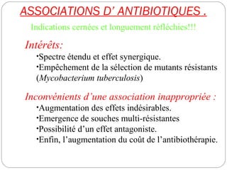 ASSOCIATIONS D’ ANTIBIOTIQUES .
58
Indications cernées et longuement réfléchies!!!
Intérêts:
•Spectre étendu et effet synergique.
•Empêchement de la sélection de mutants résistants
(Mycobacterium tuberculosis)
Inconvénients d’une association inappropriée :
•Augmentation des effets indésirables.
•Emergence de souches multi-résistantes
•Possibilité d’un effet antagoniste.
•Enfin, l’augmentation du coût de l’antibiothérapie.
 