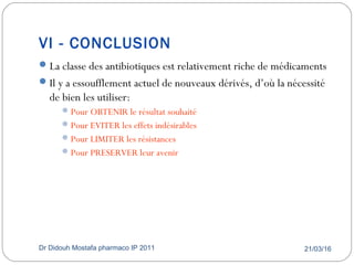 VI - CONCLUSION
21/03/16Dr Didouh Mostafa pharmaco IP 201161
La classe des antibiotiques est relativement riche de médicaments
Il y a essoufflement actuel de nouveaux dérivés, d’où la nécessité
de bien les utiliser:
Pour OBTENIR le résultat souhaité
Pour EVITER les effets indésirables
Pour LIMITER les résistances
Pour PRESERVER leur avenir
 