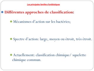 8
Différentes approches de classification:
Mécanismes d’action sur les bactéries;
Spectre d’action: large, moyen ou étroit, très étroit.
Actuellement: classification chimique/ squelette
chimique commun.
Les principales familles d’antibiotiques
 