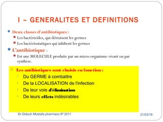I – GENERALITES ET DEFINITIONS
21/03/16Dr Didouh Mostafa pharmaco IP 20119
 Deux classes d'antibiotiques :
Les bactéricides, qui détruisent les germes
Les bactériostatiques qui inhibent les germes
L’antibiotique :
Est une MOLECULE produite par un micro-organisme vivant ou par
synthèse.
 Les antibiotiques sont choisis en fonction :
 Du GERME à combattre
 De la LOCALISATION de l'infection
 De leur voie d'élimination
 De leurs effets indésirables
 