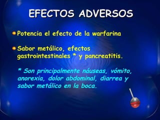 Potencia el efecto de la warfarina  Sabor metálico, efectos gastrointestinales * y pancreatitis.  * Son principalmente náuseas, vómito, anorexia, dolor abdominal, diarrea y sabor metálico en la boca.   EFECTOS ADVERSOS 