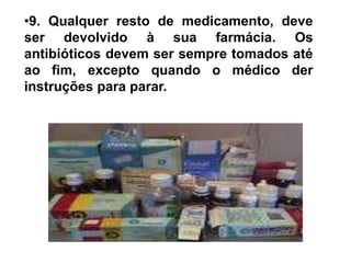 9. Qualquer resto de medicamento, deve ser devolvido à sua farmácia. Os antibióticos devem ser sempre tomados até ao fim, excepto quando o médico der instruções para parar.10. Constipações e gripes - e os sintomas que as acompanham, tais como a dor de garganta, dores, arrepios, nariz congestionado, olhos inflamados, e tosse seca - são causados por vírus. Infecções causadas por vírus não respondem a antibióticos.
