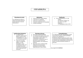 CEFAZOLINA



    Mecanismos de Acción:                           Indicaciones:                                       Dosificación:
                                          Infección de piel y tejidos blandos.                Vía de administración: EV o IM.
Las cefalosporinas inhiben la             Colecistitis no complicada.                              Adultos:
síntesis de la pared celular del          Infecciones respiratorias altas.                         Inf. Moderada. 500mgc/12h.
mismo modo que el resto de                Neumonías adquiridas en la comunidad.                    Inf. Grave: 1g c/6-8h.
betalactámicos                            Profilaxis quirúrgica.                                   Pediátricos:
                                                                                                    25-50mg/kg/día en dosis c/6-8h.




   consideraciones Enfermería:                   Reacciones Adversas:                                    Contraindicaciones:
     La administración                   Reacciones de hipersensibilidad.             Las cefalosporinas están contraindicadas cuando
        parenteral puede producir:        Las cefalosporinas figuran en las causas     existe historia de alergia o hipersensibilidad a
        Flebitis química (1-5%),           más comunes de fiebre inducida por           cualquier otra cefalosporina.
        Tromboflebitis (1%), dolor         medicamentos, puede ocurrir                  En pacientes alérgicos a penicilina pueden usarse
        en el sitio de la inyección.       eosinofilia4%, trombocitocis, pero se        con precaución por posibilidad de alergia cruzada,
     Entre las C1G la más                 desconoce sea una reacción de                no obstante están contraindicadas en pacientes con
        usada es la Cefazolina,            hipersensibilidad, o una respuesta de        historia de hipersensibilidad inmediata a la
        debido a su TVM                    infección.                                   penicilina.
        prolongado y mayor                Reacciones tóxicas: Nefrotoxicidad.
        concentración tisular, pero        Alteraciones de la hemostasia.
        en comparación con la              Intolerancia al alcohol, Diarrea.
        cefalotina, la Cefazolina es       Superinfecciones, efectos locales.
        menos estable ante las B-                                                     Lic: Luis. M- UCI-HNDAC
        lactamasas.
 