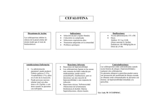 CEFALOTINA



    Mecanismos de Acción:                            Indicaciones:                                      Dosificaciones:
                                           Infección de piel y tejidos blandos.                     Vía de administración: EV o IM.
Las cefalosporinas inhiben la              Colecistitis no complicada.                              Dosis:
síntesis de la pared celular del           Infecciones respiratorias altas.                          Adultos: 0,5-1g c/4-6h.
mismo modo que el resto de                 Neumonías adquiridas en la comunidad.                     (Dosis máxima 8-12g/día).
betalactámicos                             Profilaxis quirúrgica.                                    Pediátricos: 60-100mg/kg/día en
                                                                                                      Dosis de c/4-6h.




   consideraciones Enfermería:                    Reacciones Adversas:                                    Contraindicaciones:
                                           Reacciones de hipersensibilidad.             Las cefalosporinas están contraindicadas cuando
        La administración                 Las cefalosporinas figuran en las causas     existe historia de alergia o hipersensibilidad a
         parenteral puede producir:         más comunes de fiebre inducida por           cualquier otra cefalosporina.
         Flebitis química (1-5%),           medicamentos, puede ocurrir                  En pacientes alérgicos a penicilina pueden usarse
         Tromboflebitis (1%), dolor         eosinofilia4%, trombocitocis, pero se        con precaución por posibilidad de alergia cruzada,
         en el sitio de la inyección.       desconoce sea una reacción de                no obstante están contraindicadas en pacientes con
        Puede provocar necrosis            hipersensibilidad, o una respuesta de        historia de hipersensibilidad inmediata a la
         tubular renal con altas            infección.                                   penicilina.
         dosis a (8-12g/día), o con        Reacciones tóxicas: Nefrotoxicidad.
         dosis usuales en pacientes         Alteraciones de la hemostasia.
         con nefropatía.                    Intolerancia al alcohol, Diarrea.
                                            Superinfecciones, efectos locales.
                                                                                       Lic: Luis. M- UCI-HNDAC.
 