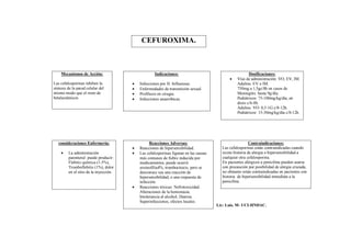 CEFUROXIMA.



    Mecanismos de Acción:                            Indicaciones:                                      Dosificaciones:
                                                                                                Vías de administración: VO, EV, IM.
Las cefalosporinas inhiben la              Infecciones por H. Influenzae.                       Adultos: EV o IM.
síntesis de la pared celular del           Enfermedades de transmisión sexual.                  750mg a 1,5gc/8h en casos de
mismo modo que el resto de                 Profilaxis en cirugía.                               Meningitis: hasta 9g/día.
betalactámicos                             Infecciones anaeróbicas.                             Pediátricos: 75-100mg/kg/día, en
                                                                                                 dosis c/6-8h.
                                                                                                 Adultos: VO: 0,5-1G c/8-12h.
                                                                                                 Pediátricos: 15-30mg/kg/día c/8-12h.




   consideraciones Enfermería:                    Reacciones Adversas:                                    Contraindicaciones:
                                           Reacciones de hipersensibilidad.             Las cefalosporinas están contraindicadas cuando
        La administración                 Las cefalosporinas figuran en las causas     existe historia de alergia o hipersensibilidad a
         parenteral puede producir:         más comunes de fiebre inducida por           cualquier otra cefalosporina.
         Flebitis química (1-5%),           medicamentos, puede ocurrir                  En pacientes alérgicos a penicilina pueden usarse
         Tromboflebitis (1%), dolor         eosinofilia4%, trombocitocis, pero se        con precaución por posibilidad de alergia cruzada,
         en el sitio de la inyección.       desconoce sea una reacción de                no obstante están contraindicadas en pacientes con
                                            hipersensibilidad, o una respuesta de        historia de hipersensibilidad inmediata a la
                                            infección.                                   penicilina.
                                           Reacciones tóxicas: Nefrotoxicidad.
                                            Alteraciones de la hemostasia.
                                            Intolerancia al alcohol, Diarrea.
                                            Superinfecciones, efectos locales.
                                                                                       Lic: Luis. M- UCI-HNDAC.
 