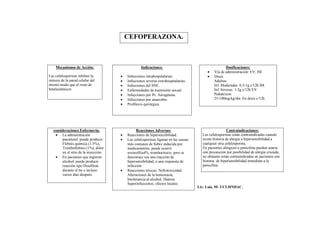 CEFOPERAZONA.



    Mecanismos de Acción:                           Indicaciones:                                      Dosificaciones:
                                                                                              Vía de administración: EV, IM.
Las cefalosporinas inhiben la             Infecciones intrahospitalarias.                    Dosis:
síntesis de la pared celular del          Infecciones severas extrahospitalarias.             Adultos:
mismo modo que el resto de                Infecciones del SNC.                                Inf. Moderadas: 0,5-1g c/12h IM.
betalactámicos                            Enfermedades de trasmisión sexual.                  Inf. Severas: 1-2g c/12h EV.
                                          Infecciones por Ps. Aeruginosa.                     Pediátricos:
                                          Infecciones por anaerobio.                          25-100mg/kg/día. En dosis c/12h.
                                          Profilaxis quirúrgica.




   consideraciones Enfermería:                   Reacciones Adversas:                                    Contraindicaciones:
     La administración                   Reacciones de hipersensibilidad.             Las cefalosporinas están contraindicadas cuando
        parenteral puede producir:        Las cefalosporinas figuran en las causas     existe historia de alergia o hipersensibilidad a
        Flebitis química (1-5%),           más comunes de fiebre inducida por           cualquier otra cefalosporina.
        Tromboflebitis (1%), dolor         medicamentos, puede ocurrir                  En pacientes alérgicos a penicilina pueden usarse
        en el sitio de la inyección.       eosinofilia4%, trombocitocis, pero se        con precaución por posibilidad de alergia cruzada,
     En pacientes que ingieren            desconoce sea una reacción de                no obstante están contraindicadas en pacientes con
        alcohol puede producir             hipersensibilidad, o una respuesta de        historia de hipersensibilidad inmediata a la
        reacción tipo Disulfiran           infección.                                   penicilina.
        durante el tto e incluso          Reacciones tóxicas: Nefrotoxicidad.
        varios días después.               Alteraciones de la hemostasia.
                                           Intolerancia al alcohol, Diarrea.
                                           Superinfecciones, efectos locales.
                                                                                      Lic: Luis. M- UCI-HNDAC.
 
