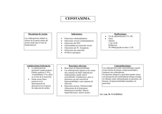 CEFOTAXIMA.



    Mecanismos de Acción:                           Indicaciones:                                      Dosificaciones:
                                                                                              Vía de administración: EV, IM.
Las cefalosporinas inhiben la             Infecciones intrahospitalarias.                    Dosis:
síntesis de la pared celular del          Infecciones severas extrahospitalarias.             Adultos:
mismo modo que el resto de                Infecciones del SNC.                                1-2g c/6-8h.
betalactámicos                            Enfermedades de trasmisión sexual.                  Pediátricos:
                                          Infecciones por Ps. Aeruginosa.                     50-100mg/kg/día en dosis c/12h.
                                          Infecciones por anaerobio.
                                          Profilaxis quirúrgica.




   consideraciones Enfermería:                   Reacciones Adversas:                                    Contraindicaciones:
     La administración                   Reacciones de hipersensibilidad.             Las cefalosporinas están contraindicadas cuando
        parenteral puede producir:        Las cefalosporinas figuran en las causas     existe historia de alergia o hipersensibilidad a
        Flebitis química (1-5%),           más comunes de fiebre inducida por           cualquier otra cefalosporina.
        Tromboflebitis (1%), dolor         medicamentos, puede ocurrir                  En pacientes alérgicos a penicilina pueden usarse
        en el sitio de la inyección.       eosinofilia4%, trombocitocis, pero se        con precaución por posibilidad de alergia cruzada,
     Puede causar falsos                  desconoce sea una reacción de                no obstante están contraindicadas en pacientes con
        positivos en la                    hipersensibilidad, o una respuesta de        historia de hipersensibilidad inmediata a la
        determinación de                   infección.                                   penicilina.
        glucosuria con la técnica         Reacciones tóxicas: Nefrotoxicidad.
        de reducción de sulfato.           Alteraciones de la hemostasia.
                                           Intolerancia al alcohol, Diarrea.
                                           Superinfecciones, efectos locales.
                                                                                      Lic: Luis. M- UCI-HNDAC.
 