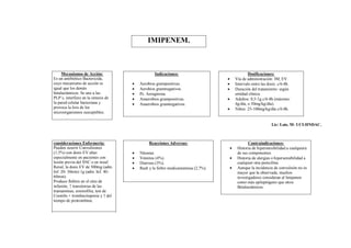 IMIPENEM.



     Mecanismos de Acción:                        Indicaciones:                                    Dosificaciones:
Es un antibiótico Bactericida,                                                            Vía de administración: IM, EV.
cuyo mecanismo de acción es              Aerobios grampositivas.                         Intervalo entre las dosis: c/6-8h.
igual que los demás                      Aerobios gramnegativos.                         Duración del tratamiento: según
betalactámicos. Se une a las             Ps. Aeruginosa.                                  entidad clínica.
PLP´s, interfiere en la síntesis de      Anaerobios grampositivas.                       Adultos: 0,5-1g c/6-8h (máximo:
la pared celular bacteriana y            Anaerobios gramnegativos.                        4g/día, o 50mg/kg/día).
provoca la lisis de los                                                                   Niños: 25-100mg/kg/día c/6-8h.
microorganismos susceptibles.

                                                                                                                 Lic: Luis. M- UCI-HNDAC.



consideraciones Enfermería:                    Reacciones Adversas:                                Contraindicaciones:
Pueden ocurrir Convulsiones                                                                Historia de hipersensibilidad a cualquiera
(1,5%) con dosis EV altas                Náuseas.                                          de sus componentes.
especialmente en pacientes con           Vómitos (4%).                                    Historia de alergias o hipersensibilidad a
lesión previa del SNC o en insuf.        Diarreas (3%).                                    cualquier otra penicilina.
Renal, la dosis EV de 500mg (adm.        Rash y la fiebre medicamentosa (2,7%).           Aunque la incidencia de convulsión no es
Inf. 20- 30min) 1g (adm. Inf. 40-                                                           mayor que la observada, muchos
60min).                                                                                     investigadores consideran al Imipenen
Produce flebitis en el sitio de                                                             como más epileptógeno que otros
infusión, ↑ transitorias de las                                                             Betalactámicos.
transaminas, eosinofilia, test de
Coombs + trombocitopenia y ↑ del
tiempo de protrombina.
 