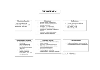 MEROPENEM.



    Mecanismos de Acción:                           Indicaciones:                                     Dosificaciones:
                                         Bacterias aerobias grampositivas.
 Tiene acción bactericida,               Bacterias anaerobias gramnegativas.                  Vías de administración: EV, IM.
interfiriendo en la síntesis de la       Bacterias anaerobias.                                Dosis: 500mg c/8h.
pared celular bacteriana.                Neumonías, ITU, infecciones                           Inf. Severas: 1gc/8h.
                                          intraabdominales, ginecológicas                       Meningitis: 2g c/8h.
                                          (endometritis, enfermedad inflamatoria
                                          pélvica).
                                         Infecciones de la piel y estructuras
                                          cutáneas, meningitis, septicemia.




   consideraciones Enfermería:                  Reacciones Adversas:                                  Contraindicaciones:
     La administración en bolo          Reacciones cutáneas: Erupción cutánea,
        EV debe ser                       prurito, urticaria.                                  Está contraindicado en pacientes que han
        aproximadamente por              Reacciones gastrointestinales: Dolor                  mostrado hipersensibilidad al Meropenem.
        5min, por infusión EV             abdominal, náuseas, vómito, diarrea,
        aproximadamente durante           colitis pseudomembranosa.
        15-30 min.                       Reacciones hematológicas:
     Produce reacciones                  Trombocitopenia, eosinofilia,
        locales: inflamación,             trombocitopenia y neutropenia reversible.
        tromboflebitis, dolor en el
        sitio de inyección.                                                           Lic: Luis. M- UCI-HNDAC.
 