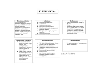 CLINDAMICINA.



     Mecanismos de Acción:                        Indicaciones:                                      Dosificaciones:
Las Lincosamidas son                    Infecciones por anaerobios.                         Vías de administración: Tópica, VO,
antibióticos de espectro reducido,      Actinomicosis.                                       IM, EV.
cuya mayor utilidad comprende           Staphylococcus Aureus.                              Dosis:
bacterias anaerobias                    Infecciones respiratorias bajas.                     Adultos: VO 600-1200mg/día c/6h.
grampositivas y gramnegativas.          Infecciones parasitarias (toxoplasmosis,             Parenteral: 900-2700mg/día c/8-12h.
Antibiótico bacteriostático              paludismo, babesia).                                 Niños: VO 10-25mg/kg/día c/12h.
actuando al inhibir la síntesis de      Uso tópico (acné vulgaris, vaginosis                 Parenteral: 15 40 mg/kg/día c/6-8h.
proteínas de la bacteria mediante        bacteriana.                                         Duración del tratamiento: 10-14 días
su unión con la subunidad                                                                     según entidad clínica.
                                        Neumonías aspirativas.
ribosómica 50-s.




  consideraciones Enfermería:                 Reacciones Adversas:                                  Contraindicaciones:
    La infusión EV rápida
       puede ocasionar un estado        TGI (dolor abdominal, náuseas, vómitos y            En pacientes alérgicos a los componentes
       sincopal, paro                    diarreas en un 10% de pacientes).                    de las Lincosamidas.
       cardiopulmonar, e                Enterocolitis submembranosa.
       hipotensión, la adm. lenta       Síndrome de Distrés Respiratorio en el
       y diluida no debe ser             prematuro.
       menos de 1h.                     Reacciones de hipersensibilidad.
    Puede producir irritación          Hepatotoxicidad.
       local, dolor, formación de       Piel y mucosas (prurito, vaginitis,
       abcesos con la inyección          raramente dermatitis exfoliativa y         Lic: Luis. M- UCI-HNDAC.
       IM, no adm. más de                vesicopapular).
       600mg por dosis, produce
       tromboflebitis con
       inyección EV.
 