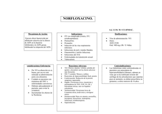 NORFLOXACINO.


                                                                                                Lic: LUIS. M- UCI-HNDAC.

    Mecanismos de Acción:                           Indicaciones:                                     Dosificaciones:
                                         ITU no complicada (cistitis, ITU
 Ejercen efecto bactericida por           extrahospitalaria).                                  Vías de administración: VO.
inhibición selectiva de la síntesis      Pielonefritis.                                       Dosis:
de ADN en la bacteria:                   Prostatitis.                                          ADULTOS:
Inhibiendo a la ADN-girasa.              Infección de las vías respiratorias                   Oral: 400 mg c/8h. X 14días.
Inhibiendo la relajación del ADN.         inferiores.
                                         Infecciones de piel y tejidos blandos.
                                         Osteomielitis y artritis infecciosa.
                                         Infecciones del TGI.
                                         Enfermedades de transmisión sexual.
                                         Tuberculosis.


   consideraciones Enfermería:                  Reacciones Adversas:                                   Contraindicaciones:
                                         TGI: Diarrea, náuseas, vómitos, pérdida del          Las Quinolonas están contraindicadas en
        Por VO su absorción no es        apetito y disconfort son los efectos adversos         pacientes con antecedente de
         buena, por eso no está           más frecuentes.                                       hipersensibilidad al fármaco, además en
         indicada su administración      SNC Y sentidos: Mareos y cefalea.                     vista que se ha notificado erosión del
         junto con alimentos.            Reacciones de hipersensibilidad: Rash, prurito.       cartílago de las articulaciones que soportan
                                         Cardiovascular: Reducción de la presión
        Cuidado en pacientes con         sanguínea, taquicardia.
                                                                                                peso en animales, no deben prescribirse en
         trastornos del SNC o                                                                   gestantes, a niños menores de 16 años.
                                         Hígado: Elevaciones leves, transitorias y
         enfermedades convulsivas.        asintomáticas de TGO, TGP, FA, DL y
        Hidratar adecuadamente al        bilirrubinas séricas, rara vez hepatitis
         paciente, para evitar la         colestásicas.
         cristaluria.                    Nefrotoxicidad: Elevaciones leves de
        Incrementan los efectos de       Creatinina sérica, ácido úrico y nitrógeno
         la Warfarina.                    ureico.
                                         Hematoxicidad: Rara vez anemia, eosinofilia,
                                          leucopenia, leucocitosis, neutropenia,
                                          linfocitosis, trombocitopenia.
                                         Superinfección.
 