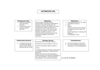 AZTREONAM.



 Mecanismos de Acción:                                  Indicaciones:                                           Dosificaciones:
  Inhibición de la síntesis          Tiene un espectro reducido, dirigido                              Vía de administración: IM. EV, según
    de la pared celular               específicamente contra bacterias gramnegativas                     gravedad de la infección.
    bacteriana.                       aeróbicas, incluyendo enterobacterias, Ps                         Dosis:
  Activación del sistema             Aeruginosa, yersinia sp. En cambio su actividad                    Adultos:
    autolítico endógeno               contra bacterias aeróbicas grampositivas y                         0,5-2g c/8-12h (dosis máxima 8g/día).
    bacteriano.                       anaeróbicas es escasa o nula, por lo que estos                     Inf. Moderadas y graves: hasta 1-2g
                                      gérmenes son resistentes. Es inactivo contra                       C/8-12h.
                                      clamidias, micoplasmas, hongos, y virus.                           Inf. Por Pseudomona A. Hasta 2g c/6h
                                      Tampoco actúa contra enterococos que se han                        Pediátricos:
                                      convertido en patógenos nosocomiales                               30-50mg/kg/día c/8-12h.
                                      importantes.


consideraciones Enfermería:                         Reacciones Adversas:                                       Contraindicaciones:
                                      Se presentan en un 7% de casos. Son más
    En infusión EV tiene que                                                                           En pacientes alérgicos al Aztreonam.
                                      frecuentes las reacciones locales en el sitio de
     ser administrada diluida                                                                           No existe reactividad cruzada entre el
     lenta por riesgo a flebitis, y   inyección. Rash cutáneo, diarreas, náuseas, y                      Aztreonam y el resto de betalactámicos.
     presentar dolor por vía IM.      vómitos.
                                      La nefrotoxicidad ocurre raramente, al igual que las
                                      anormalidades plaquetarias, y alteraciones de la
                                      hemostasia.
                                      Puede existir aumento de las transaminasas y
                                      fosfatasa alcalina, pero la disfunción hepatobiliar es
                                      rara, ↑ de protrombina, ↑ del tiempo parcial de
                                      tromboplastina, ↑ de los niveles de creatinina.          Lic: Luis. M- UCI-HNDAC.
 
