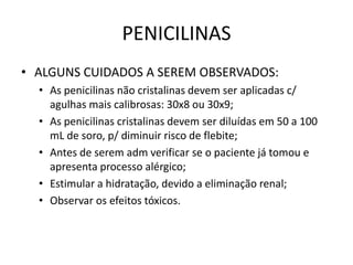 PENICILINAS
• ALGUNS CUIDADOS A SEREM OBSERVADOS:
  • As penicilinas não cristalinas devem ser aplicadas c/
    agulhas mais calibrosas: 30x8 ou 30x9;
  • As penicilinas cristalinas devem ser diluídas em 50 a 100
    mL de soro, p/ diminuir risco de flebite;
  • Antes de serem adm verificar se o paciente já tomou e
    apresenta processo alérgico;
  • Estimular a hidratação, devido a eliminação renal;
  • Observar os efeitos tóxicos.
 