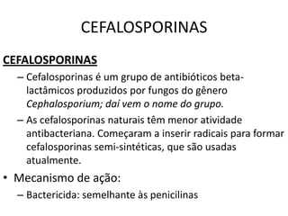 CEFALOSPORINAS
CEFALOSPORINAS
  – Cefalosporinas é um grupo de antibióticos beta-
    lactâmicos produzidos por fungos do gênero
    Cephalosporium; daí vem o nome do grupo.
  – As cefalosporinas naturais têm menor atividade
    antibacteriana. Começaram a inserir radicais para formar
    cefalosporinas semi-sintéticas, que são usadas
    atualmente.
• Mecanismo de ação:
  – Bactericida: semelhante às penicilinas
 
