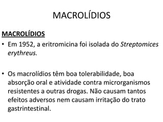 MACROLÍDIOS
MACROLÍDIOS
• Em 1952, a eritromicina foi isolada do Streptomices
  erythreus.

• Os macrolídios têm boa tolerabilidade, boa
  absorção oral e atividade contra microrganismos
  resistentes a outras drogas. Não causam tantos
  efeitos adversos nem causam irritação do trato
  gastrintestinal.
 