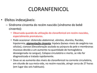 CLORANFENICOL
• Efeitos indesejáveis:
   – Síndrome cinzenta do recém nascido (síndrome do bebê
     cinzento):
      • Observada quando da utilização do cloranfenicol em recém-nascidos,
        especialmente prematuros.
      • Pode ocasionar: distensão abdominal, vômitos, diarréia, flacidez,
        hipotermia, pigmentação cinzenta: hipóxia (baixos níveis de oxigênio nas
        células), cianose (Descoloração azulada ou púrpura da pele e membranas
        mucosas devido a um aumento na quantidade de hemoglobina
        desoxigenada no sangue), Colapso circulatório e morte, se não for
        diagnosticada e tratada rapidamente.
      • Deve-se ao aumento dos níveis do cloranfenicol na corrente circulatória,
        em viturde de sua meia-vida, no recém-nascido, atingir cerca de 27 horas
        (em lugar das seis habituais).
 