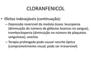CLORANFENICOL
• Efeitos indesejáveis (continuação):
  – Depressão reversível da medula óssea: leucopenia
    (diminuição do número de glóbulos brancos no sangue),
    trombocitopenia (diminuição no número de plaquetas
    sanguíneas), anemia.
  – Terapia prolongada pode causar neurite óptica
    (comprometimento visual; pode ser irreversível)
 