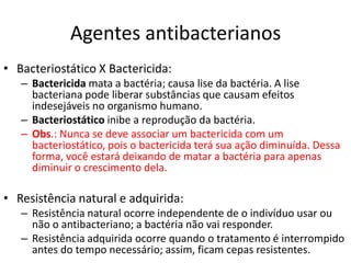 Agentes antibacterianos
• Bacteriostático X Bactericida:
   – Bactericida mata a bactéria; causa lise da bactéria. A lise
     bacteriana pode liberar substâncias que causam efeitos
     indesejáveis no organismo humano.
   – Bacteriostático inibe a reprodução da bactéria.
   – Obs.: Nunca se deve associar um bactericida com um
     bacteriostático, pois o bactericida terá sua ação diminuída. Dessa
     forma, você estará deixando de matar a bactéria para apenas
     diminuir o crescimento dela.

• Resistência natural e adquirida:
   – Resistência natural ocorre independente de o indivíduo usar ou
     não o antibacteriano; a bactéria não vai responder.
   – Resistência adquirida ocorre quando o tratamento é interrompido
     antes do tempo necessário; assim, ficam cepas resistentes.
 