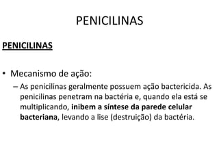 PENICILINAS
PENICILINAS

• Mecanismo de ação:
  – As penicilinas geralmente possuem ação bactericida. As
    penicilinas penetram na bactéria e, quando ela está se
    multiplicando, inibem a síntese da parede celular
    bacteriana, levando a lise (destruição) da bactéria.
 