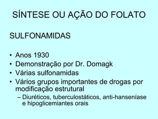 SÍNTESE OU AÇÃO DO FOLATO SULFONAMIDAS Anos 1930 Demonstração por Dr. Domagk Várias sulfonamidas Vários grupos importantes de drogas por modificação estrutural Diuréticos, tuberculostáticos, anti-hanseníase e hipoglicemiantes orais 