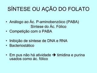 SÍNTESE OU AÇÃO DO FOLATO Análogo ao Ác. P-aminobenzóico (PABA) Síntese do Ác. Fólico Competição com o PABA Inibição de síntese de DNA e RNA Bacteriostático Em pus não há atividade    timidina e purina usados como ác. fólico 