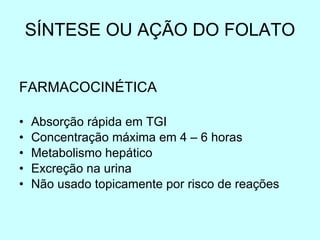 SÍNTESE OU AÇÃO DO FOLATO FARMACOCINÉTICA Absorção rápida em TGI Concentração máxima em 4 – 6 horas Metabolismo hepático Excreção na urina  Não usado topicamente por risco de reações 