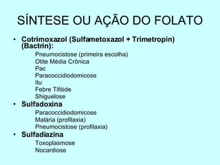 SÍNTESE OU AÇÃO DO FOLATO Cotrimoxazol (Sulfametoxazol + Trimetropin) (Bactrin): Pneumocistose (primeira escolha) Otite Média Crônica Pac Paracoccidiodomicose Itu Febre Tifóide Shiguelose Sulfadoxina Paracoccidiodomicose Malária (profilaxia) Pneumocistose (profilaxia) Sulfadiazina Toxoplasmose Nocardiose 