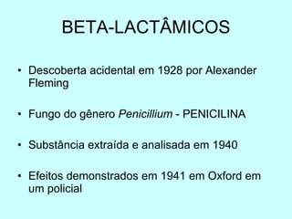 BETA-LACTÂMICOS Descoberta acidental em 1928 por Alexander Fleming Fungo do gênero  Penicillium  - PENICILINA Substância extraída e analisada em 1940 Efeitos demonstrados em 1941 em Oxford em um policial 